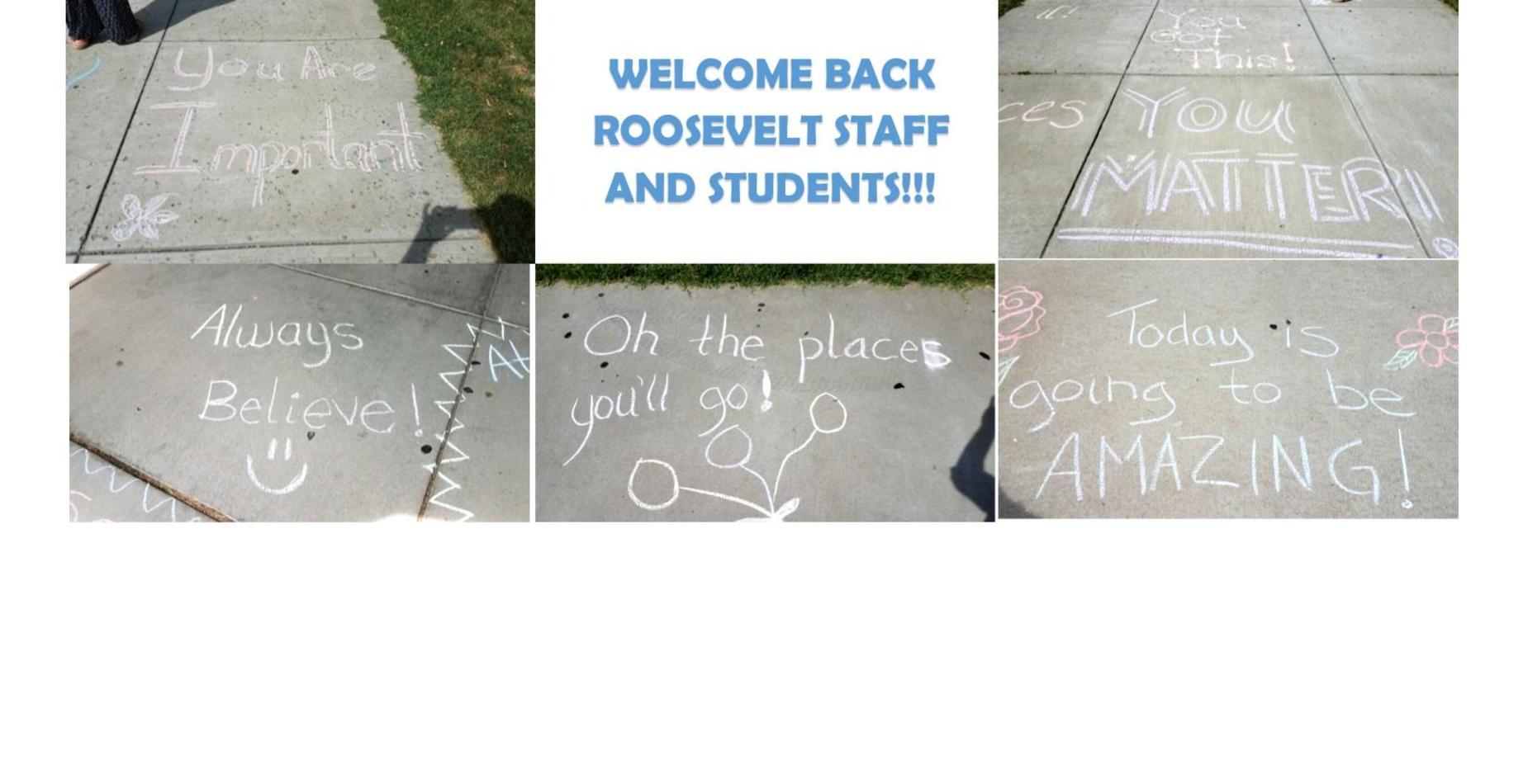 Welcome back roosevelt staff and students. There are five messages written on the sidewalk from teachers. They say always believe, you are important, you matter, today is going to be amazing, and the places you will go!
