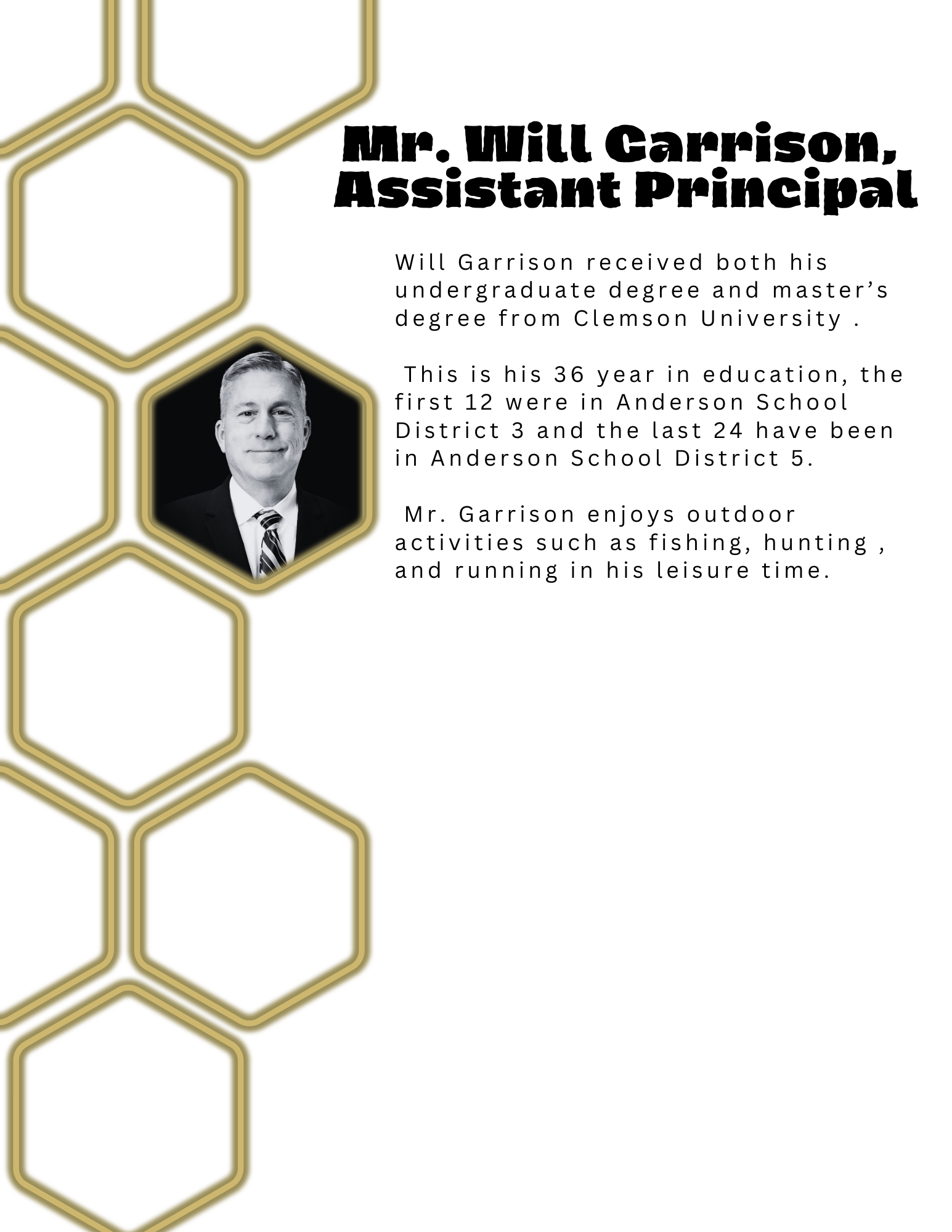 Will Garrison received both his undergraduate degree and master’s degree from Clemson University .   This is his 36 year in education, the first 12 were in Anderson School District 3 and the last 24 have been in Anderson School District 5.   Mr. Garrison enjoys outdoor activities such as fishing, hunting , and running in his leisure time.