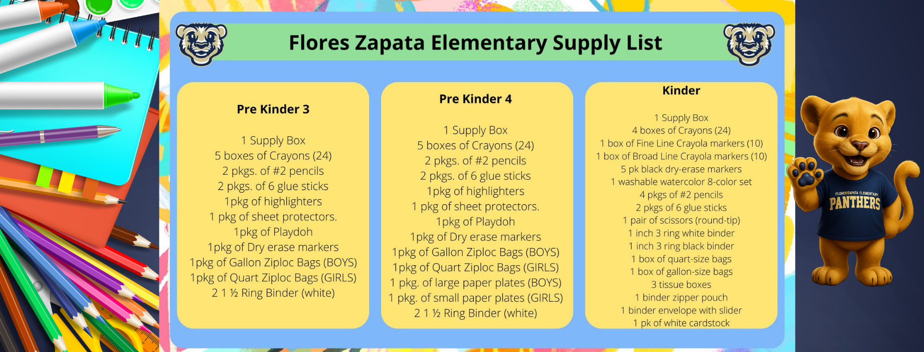 Flores Zapata Elementary Supply List
Pre Kinder 3
1 Supply Box
5 boxes of Crayons (24)
2 pkgs. of #2 pencils
2 pkgs, of 6 glue sticks 1pkg of highlighters 1 pkg of sheet protectors. 1 pkg of Playdoh 1 pkg of Dry erase markers
1 pkg of Gallon Ziploc Bags (BOYS)
1 pkg of Quart Ziploc Bags (GIRLS) 21 1⁄2 Ring Binder (white)
Pre Kinder 4
1 Supply Box
5 boxes of Crayons (24)
2 pkgs. of #2 pencils
2 pkgs. of 6 glue sticks 1pkg of highlighters
1 pkg of sheet protectors. 1 pkg of Playdoh
1 pkg of Dry erase markers
1 pkg of Gallon Ziploc Bags (BOYS)
1 pkg of Quart Ziploc Bags (GIRLS)
1 pkg. of large paper plates (BOYS) 1 pkg. of small paper plates (GIRLS) 21 1⁄2 Ring Binder (white)