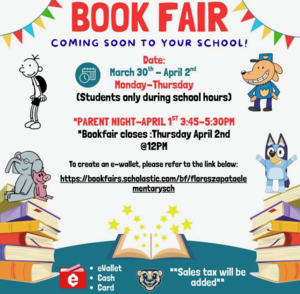 BOOK FAIR COMING SOON TO YOUR SCHOOL! Date: March 30th - April 2nd Monday-Thursday (Students only during school hours) *PARENT NIGHT-APRIL 1ST 3:45-5:30PM *Bookfair closes :Thursday April 2nd @12PM To create an e-wallet, please refer to the link below: https://bookfairs.scholastic.com/bf/floreszapataele mentarysch • eWallet • Cash **Sales tax will be added** • Card