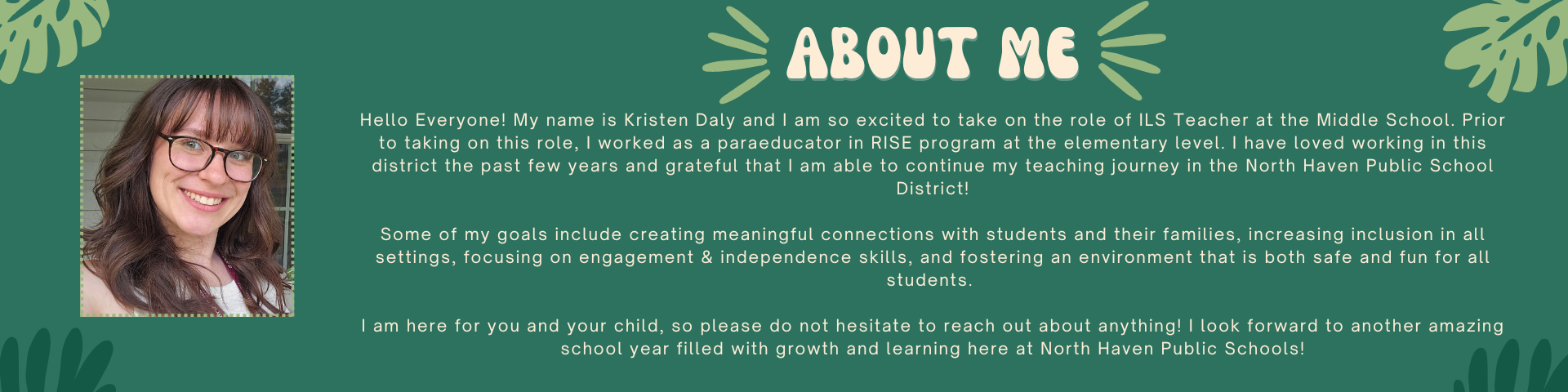 About Me! Hello Everyone! My name is Kristen Daly and I am so excited to take on the role of ILS Teacher at the Middle School. Prior to taking on this role, I worked as a paraeducator in RISE program at the elementary level. I have loved working in this district the past few years and grateful that I am able to continue my teaching journey in the North Haven Public School District! Some of my goals include creating meaningful connections with students and their families, increasing inclusion in all settings, focusing on engagement & independence skills, and fostering an environment that is both safe and fun for all students. I am here for you and your child, so please do not hesitate to reach out about anything! I look forward to another amazing school year filled with growth & learning!