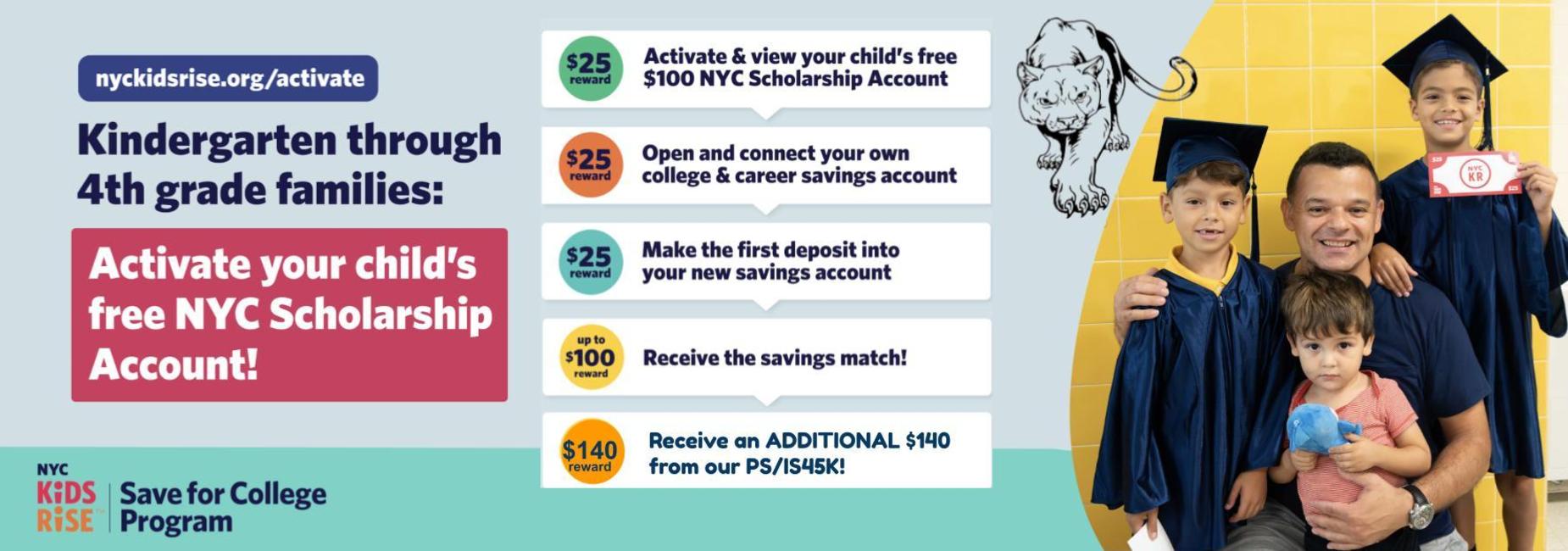 Graphic with text that reads: &ldquo;Get Money for your child&rsquo;s NYC Scholarship Account.
$25 reward: Activate and view your child&rsquo;s free $100 NYC Scholarship Account
$25 reward: Open and connect your own college & career savings account
$25 reward: Make the first deposit in your new savings account
$25 reward: Receive the savings match!
nyckidsrise.org/get-started&rdquo;. At the bottom, NYC Kids RISE Save for College Program logo.