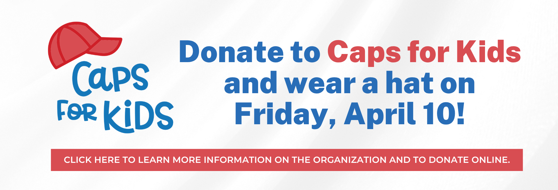 Caps for Kids
Donate to Caps for Kids and wear a hat on Friday, April 10!
Click here to learn more information on the organization and to donate online.