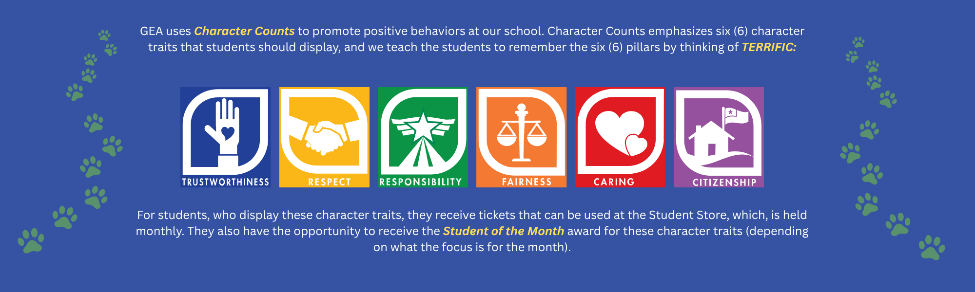 GEA uses Character Counts to promote positive behaviors at our school. Character Counts emphasizes 6 character traits that students should display, and we teach the students to remember the 6 pillars by thinking of TERRIFIC:   Trustworthiness Respect Responsibility Fairness Caring Citizenship   For students who display these character traits, they receive tickets can be used at the Student Store, which is held monthly. They also have the opportunity to receive the Student of the Month award for these character traits (depending on what the focus is for the month).