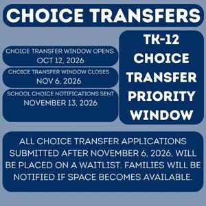 The School Choice Transfer priority window has been moved up. For students entering Transitional Kindergarten through Grade 12 in the 2027-2028 school year, the priority application window will be:  October 12, 2026, through November 6, 2026  Notification timelines are as follows:  Priority window transfer request on or before November 13, 2026. Continuous through the second week of the 2027-2028 school year. Transfer requests submitted after the priority deadline will be considered based on available space at the requested school and continue to be approved in waves.