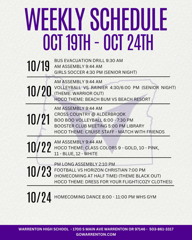 October 18th - October 24th Sunday 10/18 Hallway Decorating 5:00 - 7:00 PM Monday 10/19 Bus Evacuation Drill 9:30 AM AM Assembly 9:44 AM Girls Soccer 4:30 PM (Senior Night) The JV Football game is CANCELED  Tuesday 10/20 AM Assembly 9:44 AM Volleyball vs Rainier 4:30/6:00 PM (Senior Night) (Theme: Warrior Out) Wednesday 10/21 AM Assembly 9:44 AM Cross Country @ Alderbrook Boo Boo Volleyball 6:00 - 7:30 PM Booster Club Meeting 6:00 PM Library Thursday 10/22 AM Assembly 9:44 AM Friday 10/23 PM Long Assembly 2:10 PM Football vs Horizon Christian 7:00 PM (Senior Night) (Theme Black Out) Saturday 10/24 Homecoming Dance 8:00 - 11:00 PM WHS Gym