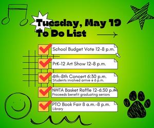 Tuesday, May 19, 2026 the following events.  PTO Book Fair (8 a.m. – 8 p.m.): Shop for books in the library to support PTO initiatives.    Annual School Budget Vote (12 p.m. – 8 p.m.): Cast your vote to help shape our educational programs.    PK-12 District Art Show (12 p.m. – 8 p.m.): View student artwork from all grade levels on display throughout the halls.    NWTA Basket Raffle (12 p.m. – 6:30 p.m.): Enter to win themed baskets donated by staff; winners are drawn at 6:30 p.m.    4th–8th Grade Concert (6:30 p.m.): Enjoy a live performance by our middle-level musicians.  See there!