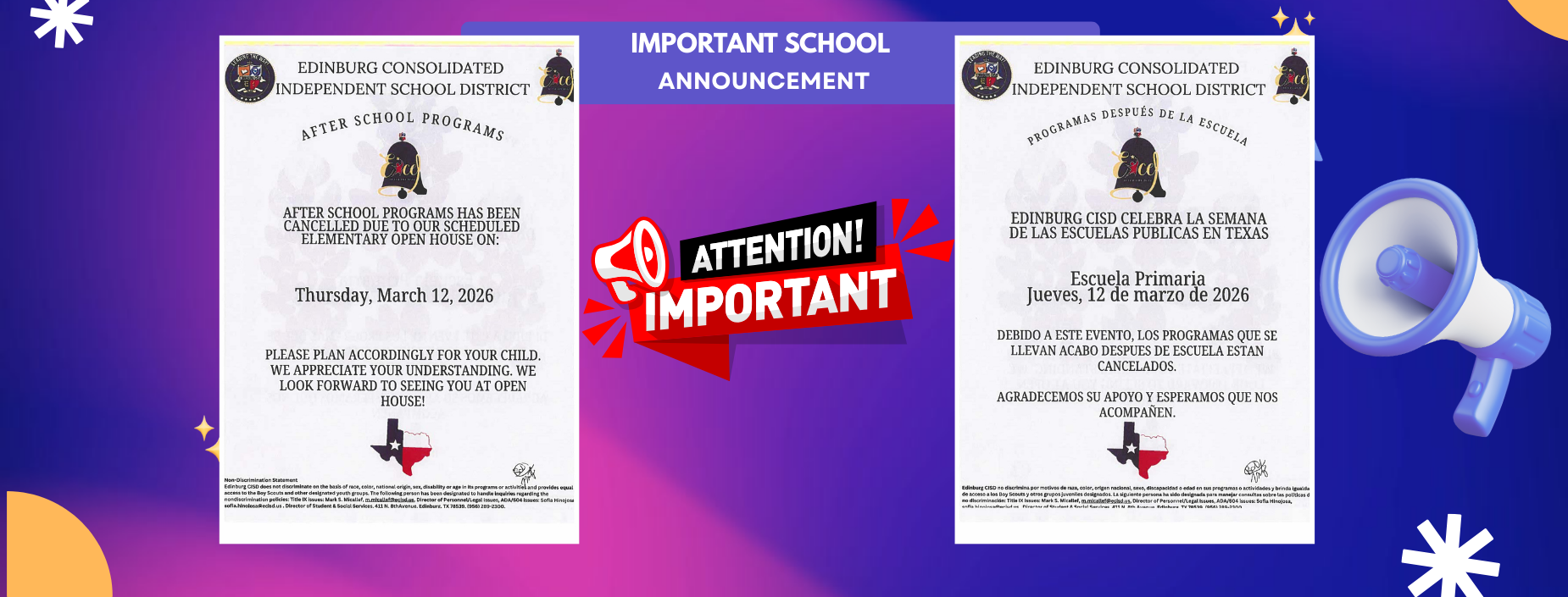 EDINBURG CONSOLIDATED INDEPENDENT SCHOOL DISTRICT
AFTER SCHOOL PROGRAMS
IMPORTANT SCHOOL
ANNOUNCEMENT
EDINBURG CONSOLIDATED INDEPENDENT SCHOOL DISTRICT
PROGRAMAS DESPU&Eacute;S DE LA ESCUELA
AFTER SCHOOL PROGRAMS HAS BEEN CANCELLED DUE TO OUR SCHEDULED ELEMENTARY OPEN HOUSE ON:
Thursday, March 12, 2026
PLEASE PLAN ACCORDINGLY FOR YOUR CHILD. WE APPRECIATE YOUR UNDERSTANDING. WE LOOK FORWARD TO SEEING YOU AT OPEN HOUSE!