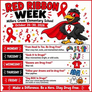 Raven with words that say RED RIBBON WEEK Millers Creek Elementary School October 26-30, 2026 MONDAY - "From Head to Toe, Be Drug Free!" Wear crazy hair, socks, and mismatched clothes. TUESDAY - "Sock It to Drugs!" Wear mismatched, bright, or wild socks. WEDNESDAY - "Ravens are Drug Free!" Wear red. THURSDAY - "Follow your dreams and be drug-free!" Wear pajamas. FRIDAY - "Say BOO to Drugs!" Wear your school-appropriate costume (no masks or scary costumes). Make a Difference. Be a Hero. Stay Drug Free.