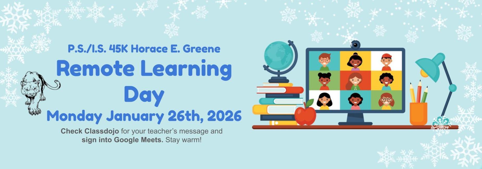 P.S./I.S. 45K Horace E. Greene has 
Remote Learning Day on Monday January 26th, 2026.
Check Classdojo for your teacher&rsquo;s message and sign into Google Meets. Stay warm!