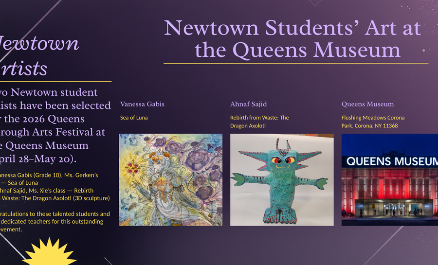 Promotional graphic titled &ldquo;Newtown Students&rsquo; Art at the Queens Museum,&rdquo; announcing that two Newtown student artists were selected for the 2026 Queens Borough Arts Festival. The image features artwork by Vanessa Gabis (&ldquo;Sea of Luna&rdquo;), a 3D sculpture by Ahnaf Sajid (&ldquo;Rebirth from Waste: The Dragon Axolotl&rdquo;), and a photo of the Queens Museum building, set on a purple background with decorative accents.