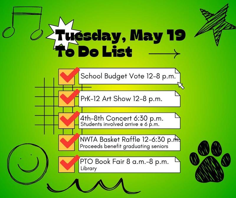 Tuesday, May 19, 2026 the following events.  PTO Book Fair (8 a.m. – 8 p.m.): Shop for books in the library to support PTO initiatives.    Annual School Budget Vote (12 p.m. – 8 p.m.): Cast your vote to help shape our educational programs.    PK-12 District Art Show (12 p.m. – 8 p.m.): View student artwork from all grade levels on display throughout the halls.    NWTA Basket Raffle (12 p.m. – 6:30 p.m.): Enter to win themed baskets donated by staff; winners are drawn at 6:30 p.m.    4th–8th Grade Concert (6:30 p.m.): Enjoy a live performance by our middle-level musicians.  See there!