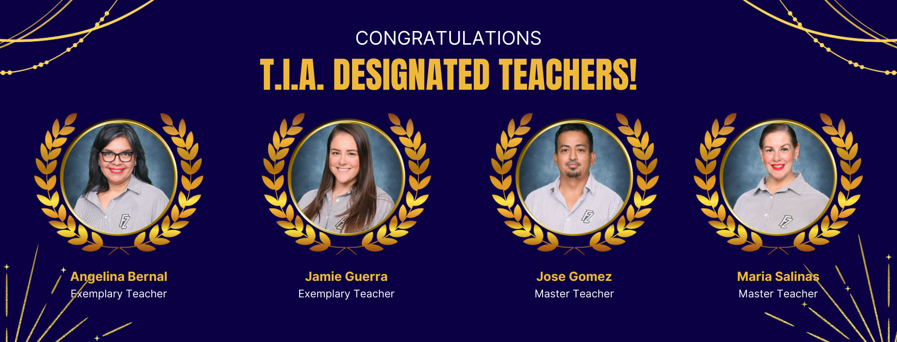 Angelina Bernal Exemplary Teacher
CONGRATULATIONS
T.I.A. DESIGNATED TEACHERS!
Jamie Guerra Exemplary Teacher
Jose Gomez
Master Teacher
Maria Salinas
Master Teacher