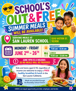 Serving meals at the San Lauren School - 5210 Victor St. 93308 Monday - Friday June 2nd - 26th Breakfast- 7:00 AM - 8:30 AM & Lunch- 11:00 AM - 12:00 PM June 19th is a Holiday, so no meals will be provided Kids and teens aged 2-18, regardless of income are welcome to enjoy a FREE healthy breakfast & lunch in the San Lauren Cafeteria. Meals are provided through the Beardsley School District.