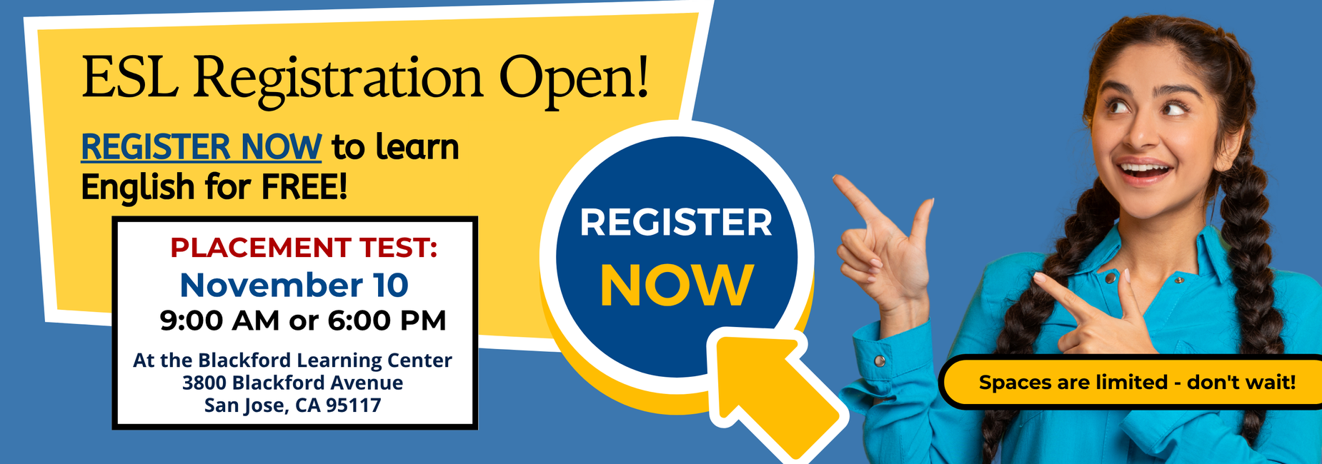 ESL Registration is now OPEN! Register now to learn English for free! Placement test will be November 10 at the Blackford Learning Center, 3800 Blackford Avenue, San Jose, CA 95117. You schedule an appointment November 10 at 9 am or 6:00 pm. Spaces are limited- don't wait!