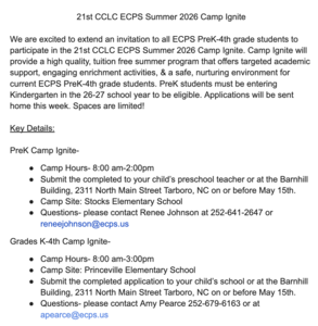Image of text stating: PreK Camp Ignite- Camp Hours- 8:00 am-2:00pm Submit the completed to your child’s preschool teacher or at the Barnhill Building, 2311 North Main Street Tarboro, NC on or before May 15th. Camp Site: Stocks Elementary School Questions- please contact Renee Johnson at 252-641-2647 or reneejohnson@ecps.us Grades K-4th Camp Ignite- Camp Hours- 8:00 am-3:00pm Camp Site: Princeville Elementary School Submit the completed application to your child’s school or at the Barnhill Building, 2311 North Main Street Tarboro, NC on or before May 15th. Questions- please contact Amy Pearce 252-679-6163 or at apearce@ecps.us