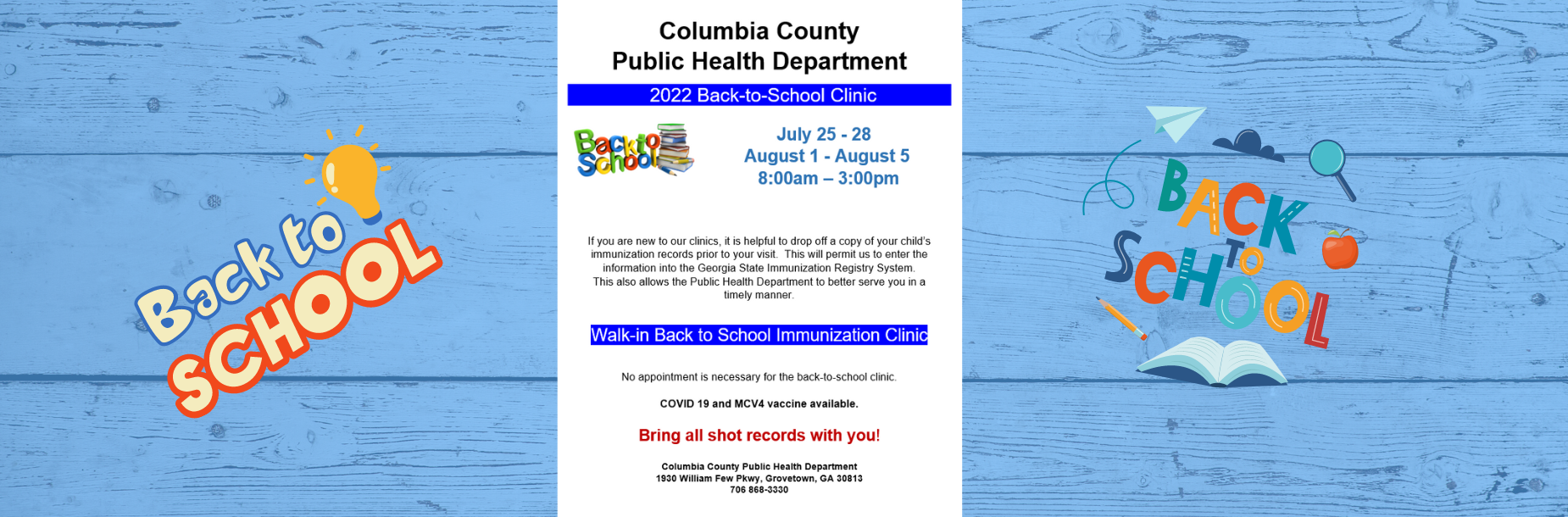 Columbia County Public Health Department 2022 Back-to-School Clinic July 25 - 28 August 1 - August 5 8:00am – 3:00pm If you are new to our clinics, it is helpful to drop off a copy of your child’s immunization records prior to your visit. This will permit us to enter the information into the Georgia State Immunization Registry System. This also allows the Public Health Department to better serve you in a timely manner. Walk-in Back to School Immunization Clinic No appointment is necessary for the back-to-school clinic. COVID 19 and MCV4 vaccine available. Bring all shot records with you! Columbia County Public Health Department 1930 William Few Pkwy, Grovetown, GA 30813 706 868-3330