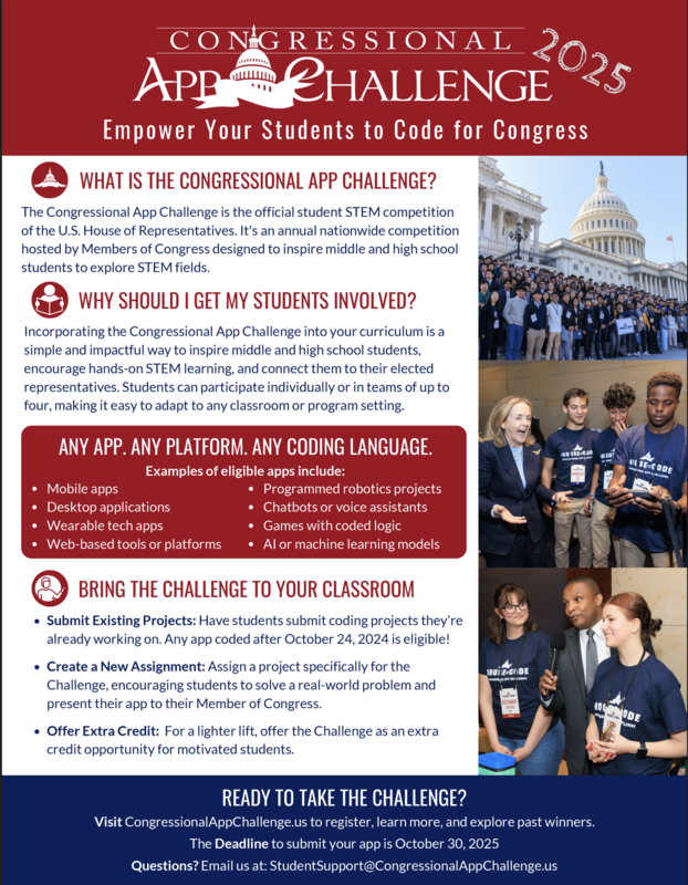 Hello,   The Office of Congresswoman Norma Torres is excited to encourage Inland Empire students to participate in the 2025 Congressional App Challenge, the nation’s largest student coding competition. Submissions are open now, and we would be thrilled to see entries from your classes in our community.   What it is Students design and build any software application, for any platform. Web, mobile, desktop, AR/VR, wearables, robotics, and embedded systems are all welcome. Any programming language works, including block-based environments. Apps should show real functionality and be student-built.   Who can participate Students enrolled in middle or high school on October 30, 2025. Students may compete in the congressional district where they live or where they attend school, but only one dist