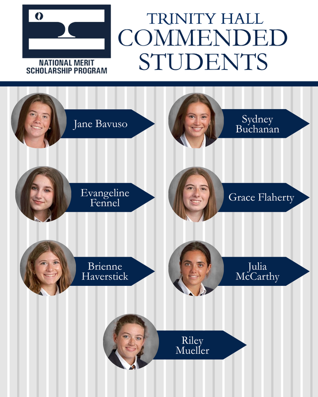 Seven Trinity Hall seniors, Jane Bavuso, Sydney Buchanan, Evangeline Fennell, Grace Flaherty, Brienne Haverstick Julia McCarthy and Riley Mueller have been named Commended Students in the 2027 National Merit Scholarship Corporation (NMSC).