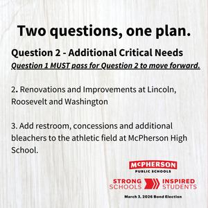 Text: Question 2 - Additional Critical Needs Question 1 MUST pass for Question 2 to move forward.  2. Renovations and Improvements at Lincoln, Roosevelt and Washington    3. Add restroom, concessions and additional bleachers to the athletic field at McPherson High School.