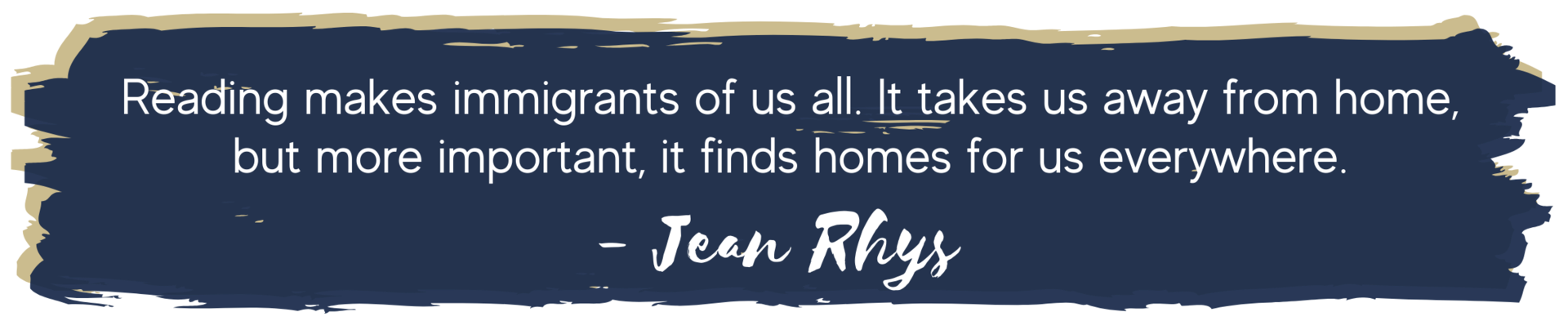 Reading makes immigrants of us all. It takes us away from home, but more important, it finds homes for us everywhere. Jean Rhys