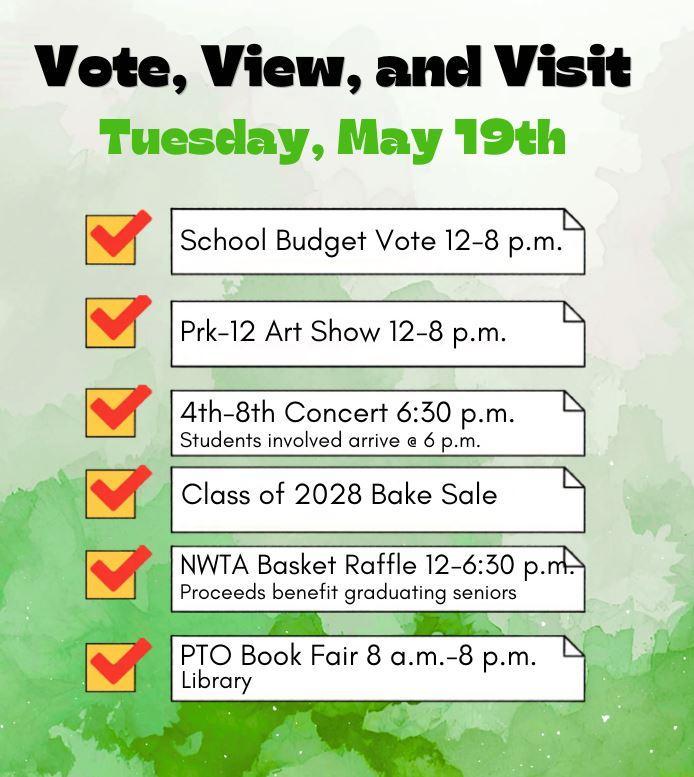 Tuesday, May 19, 2026 the following events.  PTO Book Fair (8 a.m. – 8 p.m.): Shop for books in the library to support PTO initiatives.    Annual School Budget Vote (12 p.m. – 8 p.m.): Cast your vote to help shape our educational programs.    PK-12 District Art Show (12 p.m. – 8 p.m.): View student artwork from all grade levels on display throughout the halls.    NWTA Basket Raffle (12 p.m. – 6:30 p.m.): Enter to win themed baskets donated by staff; winners are drawn at 6:30 p.m.    4th–8th Grade Concert (6:30 p.m.): Enjoy a live performance by our middle-level musicians.  See there!