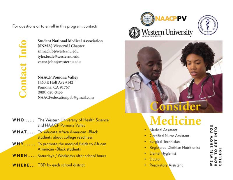 WE WIIL SHOW YOU HOW TO GET INTO COLLEGE Consider Medicine Contact Info The Western University of Health Science and NAACP Pomona Valley To educate Africa American -Black students about college readiness To promote the medical fields to African American -Black students Saturdays / Weekdays after school hours TBD by each school district • Medical Assistant • Certified Nurse Assistant • Surgical Technician • Registered Dietitian Nutritionist • Dental Hygienist • Doctor • Respiratory Assistant For questions or to enroll in this program, contact: Student National Medical Association (SNMA) WesternU Chapter: snmaclub@westernu.edu tyler.beale@westernu.edu vaana.john@westernu.edu NAACP Pomona Valley 1460 E Holt Ave #142 Pomona, CA 91767 (909) 620-0433 NAACPeducationpvb@gmail.com WHO...... WHAT...