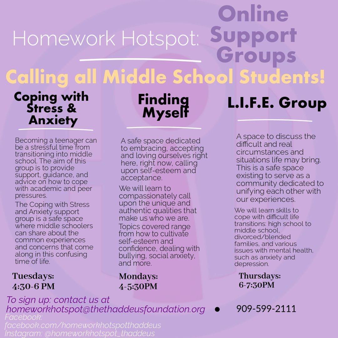 Hello students and parents! We are excited to announce that Homework Hotspot is now offering FREE virtual support groups for middle school students! Our goal is to provide a safe space where middle schoolers can share about the common experiences and concerns that come along in this time of life. There are 3 different support groups on coping with stress and anxiety, finding oneself, and navigating life's transitions that will meet once a week through Facebook groups. By joining a support group, you will receive support, guidance, and resources to help you cope. To learn more information or enroll, give us a call or send us an email! Also, be sure to like our Facebook page for news and updates. Phone: (909)599-2111 Email: Homeworkhotspot@thethaddeusfoundation.org Facebook.com/homeworkhotspotthaddeus