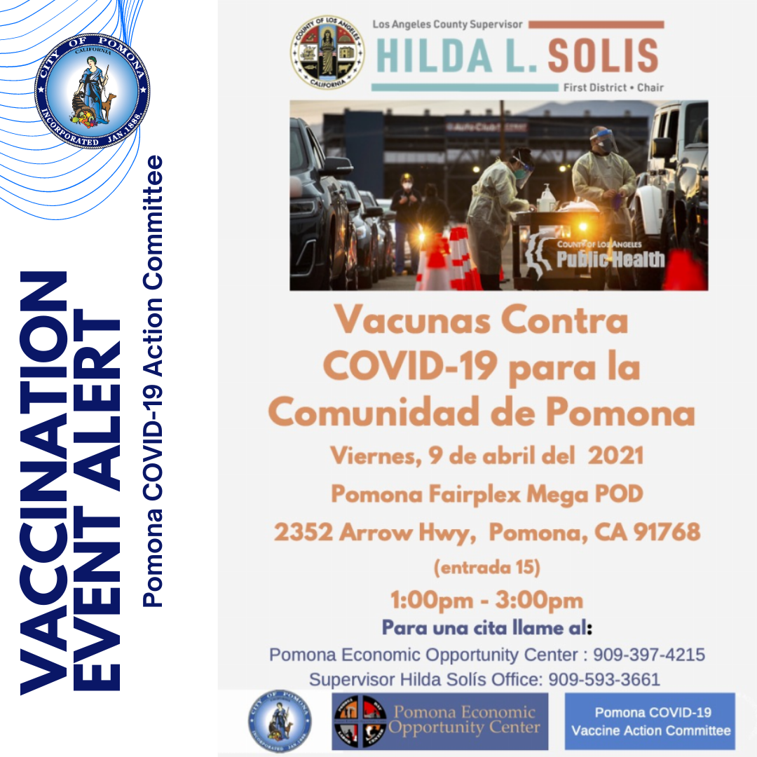 Appointments Available - Vaccinations for #Pomona Community Call by Thu, 4/8 at 12 p.m. -(909) 397-4215 (Pomona Economic Opportunity Center) -(909) 593-3661 (Hilda Solis's Office) EVENT Details: Fairplex Mega Pod (Gate 15) Fri, 4/9 from 1-3 p.m. - Citas disponibles - Vacunas para la comunidad de #Pomona Llame antes del jueves, 8 de abril a las 12 p.m. - (909) 397-4215 (Centro de Oportunidades Económicas de Pomona) - (909) 593-3661 (Oficina de Supervisora Hilda Solis) Detalles del evento: Fairplex Mega Pod (puerta 15) Viernes, 4/9 de 1-3 p.m.