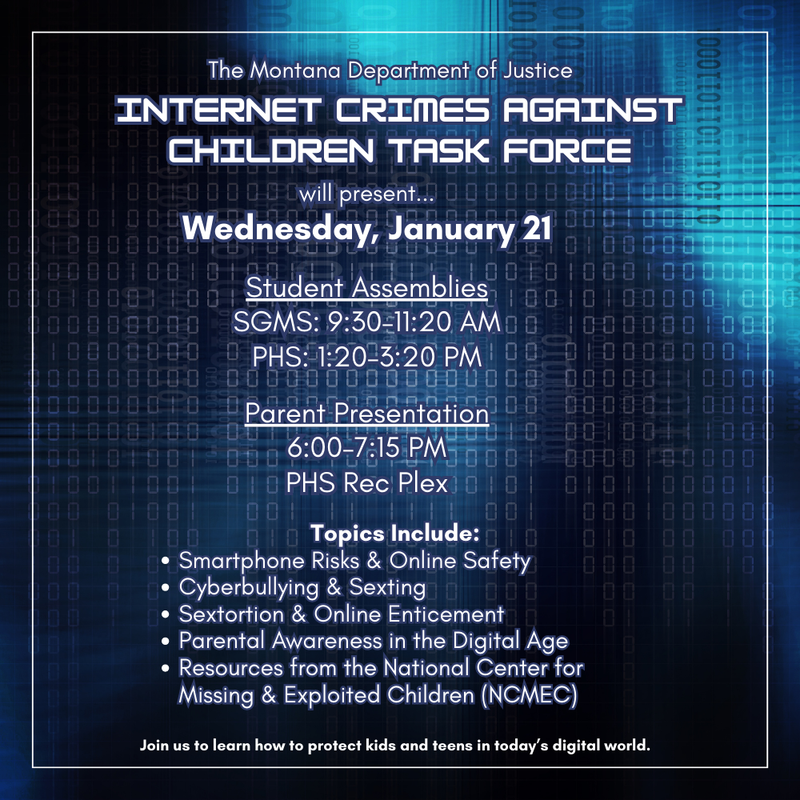 Internet Crimes Against Children Task Force will present... Wednesday, jANUARY 21  Student Assemblies SGMS: 9:00–11:00 AM PHS: 1:20–3:20 PM  Parent Presentation 6:00–7:15 PM Join us to learn how to protect kids and teens in today’s digital world. The Montana Department of Justice
