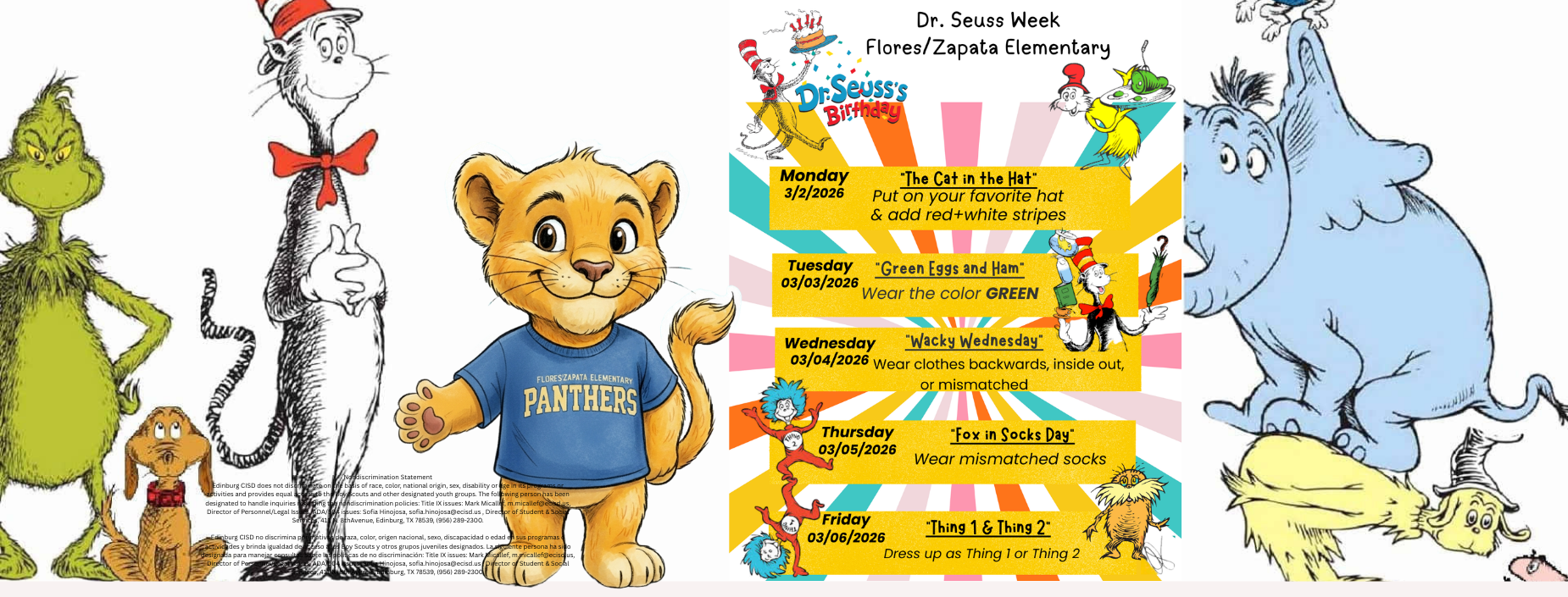 Dr. Seuss Week
Flores/Zapata Elementary
Dr. Seuss's
Birthday
Monday
3/2/2026
"The Cat in the Hat"
Put on your favorite hat & add red+white stripes
Tuesday "Green Eggs and Ham"
03/03/2026
Wear the color GREEN
Wednesday "Wacky Wednesday" 03/04/2026 Wear clothes backwards, inside out,
or mismatched
THING
Thursday 03/05/2026
Friday
03/06/2026
"Fox in Socks Day"
Wear mismatched socks
"Thing 1 & Thing 2"
Dress up as Thing 1 or Thing 2