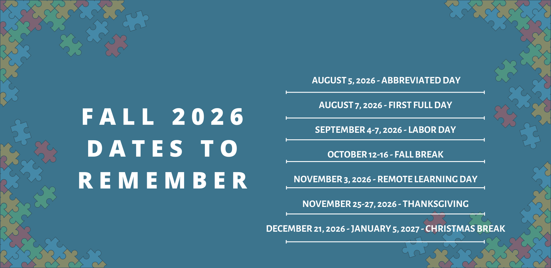 Fall 2026 Dates To Remember
August 5, 2026 - Abrreviateed Day
August 7, 2026 - First Full Day
September 4-7, 2026 - Labor Day
October 12-16, 2026 - Fall Break
November 3, 2026 - Remote Learning Day
November 25-27, 2026 - Thanksgiving
December 21, 2026 - January 5, 2027 - Christmas Break