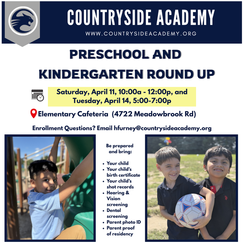 Preschool and Kindergarten Round up Saturday, April 11, 10:00a - 12:00p, and Tuesday, April 14, 5:00-7:00p Elementary Cafeteria (4722 Meadowbrook Rd) Enrollment Questions? Email hfurney@countrysideacademy.org Be prepared and bring: • Your child • Your child's q. birth certificate • Your child's shot records • Hearing & Vision screening • Dental screening • Parent photo ID • Parent proof of residency