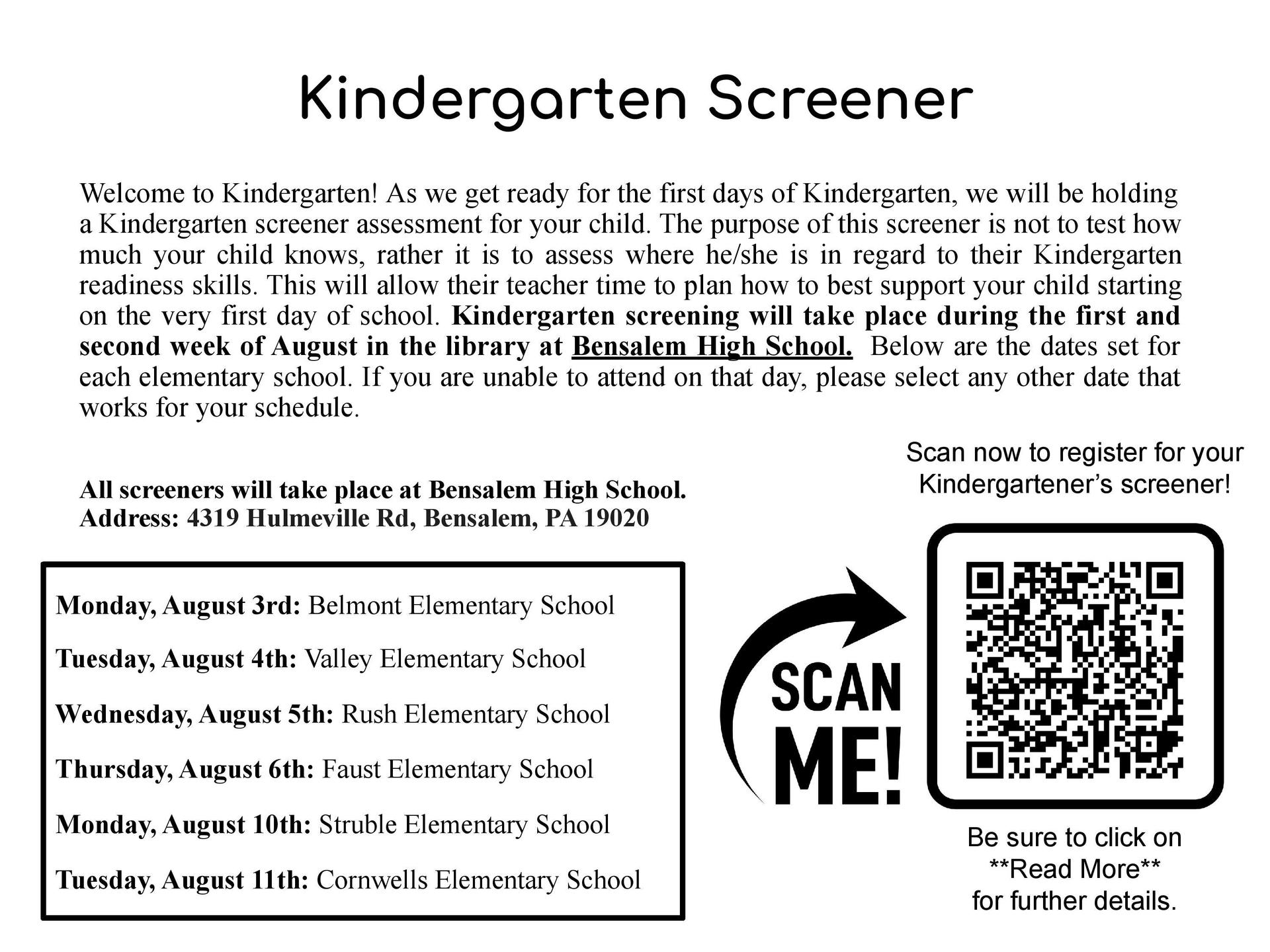 Welcome to Kindergarten! As we get ready for the first days of Kindergarten, we will be holding a Kindergarten screener assessment for your child. The purpose of this screener is not to test how much your child knows, rather it is to assess where he/she is in regard to their Kindergarten readiness skills. This will allow their teacher time to plan how to best support your child starting on the very first day of school. Kindergarten screening will take place during the first and second week of August in the library at Bensalem High School. Below are the dates set for each elementary school. If you are unable to attend on that day, please select any other date that works for your schedule. All screeners will take place at Bensalem High School. Address: 4319 Hulmeville Rd, Bensalem, PA 19020
