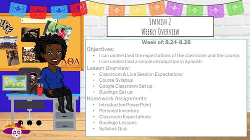 Week of: 8.24-8.28 Objectives:  I can understand the expectations of the classroom and the course. I can understand a simple introduction in Spanish. Lesson Overview: Classroom & Live Session Expectations Course Syllabus Google Classroom Set up Duolingo Set up Homework Assignments: Introduction PowerPoint Personal Inventory Classroom Expectations Duolingo Lessons Syllabus Quiz