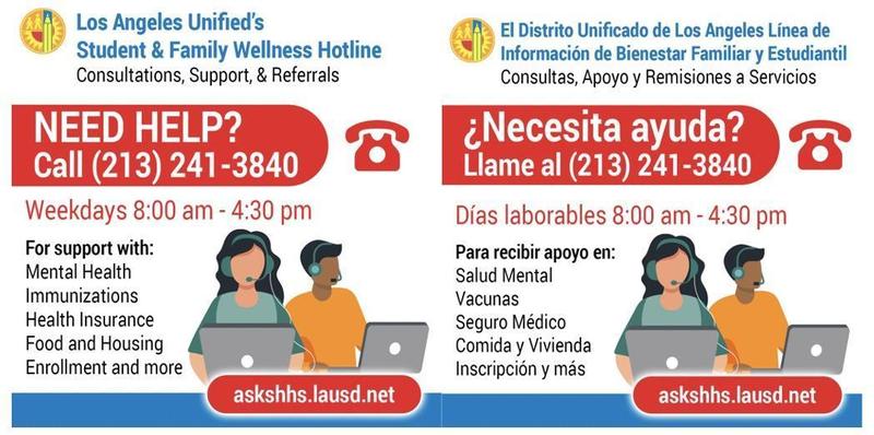 LAUSD’s Student & Family Wellness Hotline provides families with support, information, and referrals for mental health, health insurance, immunizations, food and housing, enrollment, and other needs. Call (213) 241-3840, weekdays from 8:00 a.m.–4:30 p.m.