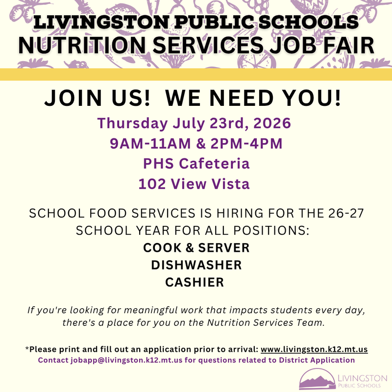 Livingston Public Schools Nutrition Services Job Fair Livingston Public Schools Nutrition Services Job Fair JOIN US!  WE NEED YOU!  Thursday July 23rd, 2026  9AM-11AM & 2PM-4PM PHS Cafeteria 102 View Vista   SCHOOL FOOD SERVICES IS HIRING FOR THE 26-27 SCHOOL YEAR FOR ALL POSITIONS:   COOK & SERVER DISHWASHER CASHIER   If you're looking for meaningful work that impacts students every day, there's a place for you on the Nutrition Services Team.    *Please print and fill out an application prior to arrival: www.livingston.k12.mt.us Contact jobapp@livingston.k12.mt.us for questions related to District Application