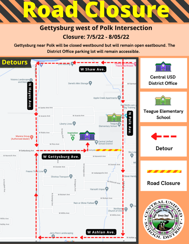 Road Closure Flyer: Dear Central Community, On Tuesday, July 5, 2022, a portion of Gettysburg Avenue near Polk Avenue will be closed and is expected to last until early August. The District Office will remain open and can still be accessed off Gettysburg. Please see the detours below on how to access the District Office Parking lot. Gettysburg near Polk will remain open eastbound (leaving the District Office).