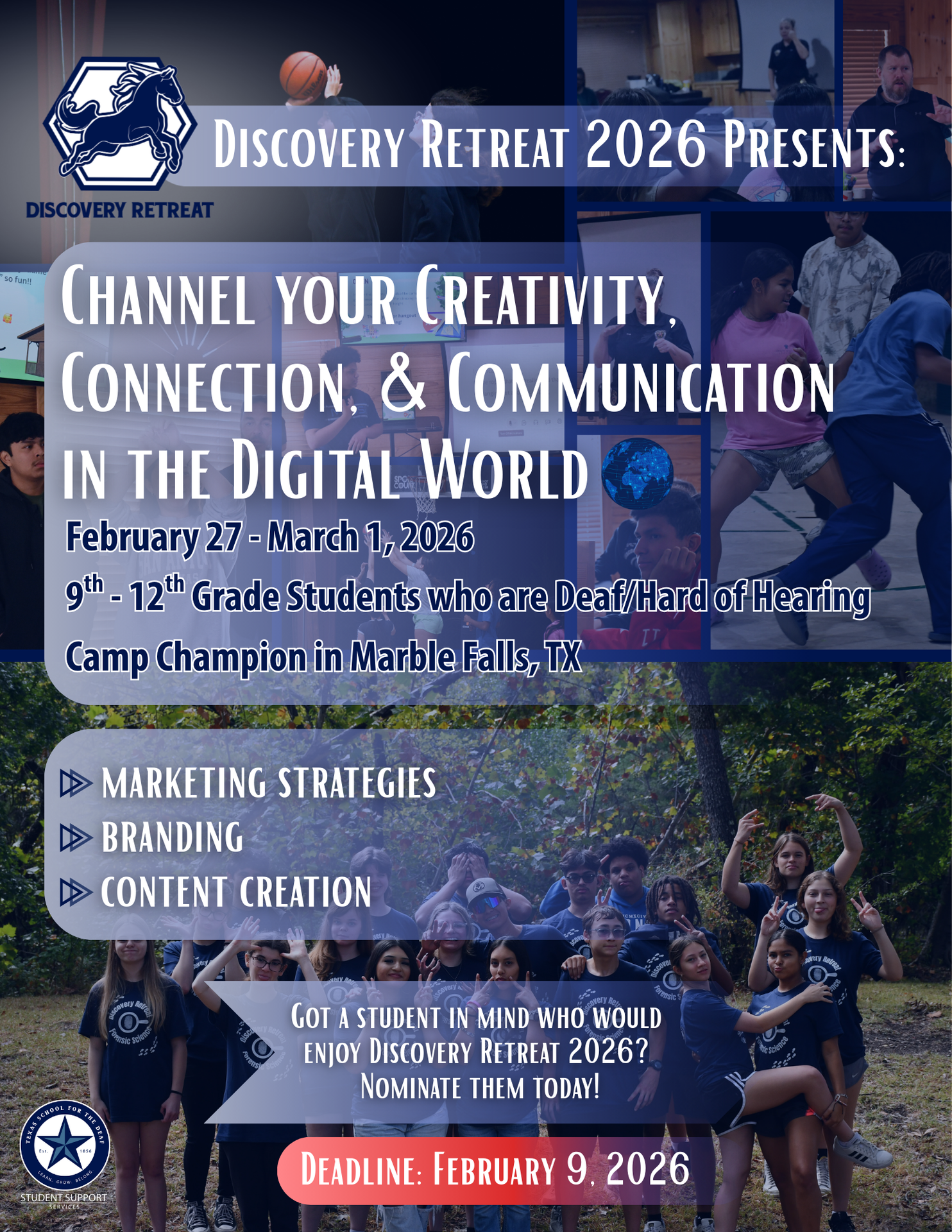 A promotional flyer for Discovery Retreat 2026 with a blue color theme and photo collage. At the top left is the Discovery Retreat logo featuring a horse emblem. Across the top reads, “Discovery Retreat 2026 Presents.” The main headline says, “Channel Your Creativity, Connection, & Communication in the Digital World.” The flyer includes event details: February 27 – March 1, 2026, for 9th–12th grade students who are Deaf/Hard of Hearing, held at Camp Champion in Marble Falls, TX. A section highlights focus areas with icons: Marketing Strategies, Branding, and Content Creation. The background features multiple photos of Deaf and Hard of Hearing students participating in activities such as workshops, group discussions, presentations, sports, and outdoor team-building. At the bottom is a large group photo of smiling students outdoors wearing matching shirts and making expressive poses and signs. Text near the bottom reads, “Got a student in mind who would enjoy Discovery Retreat 2026? Nominate them today!” A red banner emphasizes the Deadline: February 9, 2026. The Texas School for the Deaf Student Support Services logo appears in the lower corner.