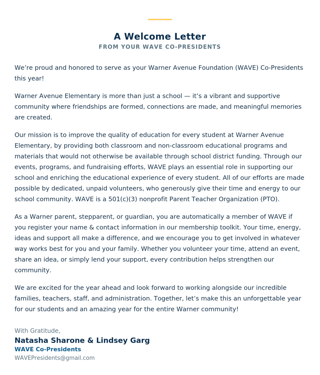 We're proud and honored to serve as your Warner Avenue Foundation (WAVE) Co-Presidents this year! Warner Avenue Elementary is more than just a school — it's a vibrant and supportive community where friendships are formed, connections are made, and meaningful memories are created. Our mission is to improve the quality of education for every student at Warner Avenue Elementary, by providing both classroom and non-classroom educational programs and materials that would not otherwise be available through school district funding. Through our events, programs, and fundraising efforts, WAVE plays an essential role in supporting our school and enriching the educational experience of every student. All of our efforts are made possible by dedicated, unpaid volunteers, who generously give their time and energy to our school community. WAVE is a 501(c)(3) nonprofit Parent Teacher Organization (PTO). As a Warner parent, stepparent, or guardian, you are automatically a member of WAVE if you register your name & contact information in our membership toolkit. Your time, energy, ideas and support all make a difference, and we encourage you to get involved in whatever way works best for you and your family. Whether you volunteer your time, attend an event, share an idea, or simply lend your support, every contribution helps strengthen our community. We are excited for the year ahead and look forward to working alongside our incredible families, teachers, staff, and administration. Together, let's make this an unforgettable year for our students and an amazing year for the entire Warner community! With Gratitude, Natasha Sharone & Lindsey Garg WAVE Co-Presidents WAVEPresidents@gmail.com