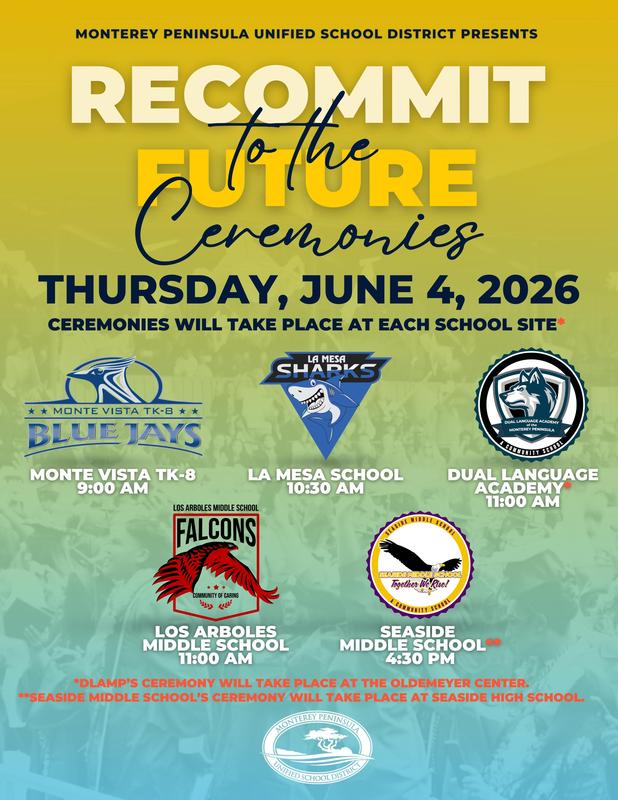 The Monterey Peninsula Unified School District is proud to celebrate our 8th grade students as they take the next step in their educational journey with our Recommit to the Future ceremonies on Thursday, June 4, 2026.  Ceremonies will take place at each school site (or designated location) at the following times:  Monte Vista TK-8: 9:00 a.m. La Mesa School: 10:30 a.m. Dual Language Academy of the Monterey Peninsula (Oldemeyer Center): 11:00 a.m. Los Arboles Middle School: 11:00 a.m. Seaside Middle School (at Seaside High School): 4:30 p.m.  We look forward to celebrating this important milestone with our students, families, and school communities as we honor their hard work, growth, and bright futures ahead.