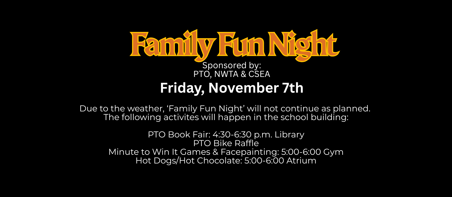 Due to the weather, ‘Family Fun Night’ will not continue as planned. 
The following activites will happen in the school building:

PTO Book Fair: 4:30-6:30 p.m. Library
PTO Bike Raffle
Minute to Win It Games: 5:00-6:00 Gym
Hot Dogs/Hot Chocolate: 5:00-6:00 Atrium