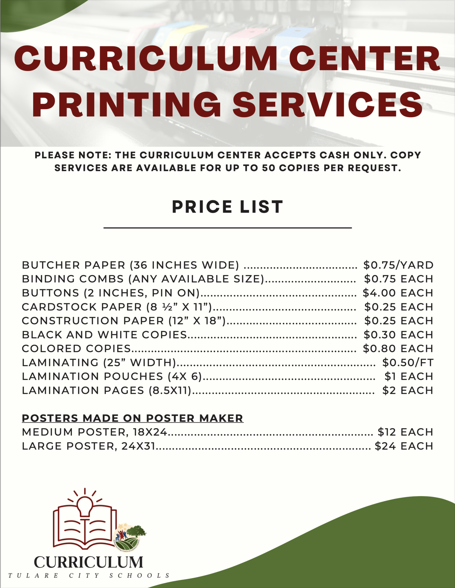 📋 Price List: *Please note, our Curriculum Center accepts cash only. Butcher paper (36 inches wide) $0.75 per yard Binding combs (any available size) $0.75 each Buttons (2 inches, pin on) $4.00 each Cardstock paper (8 ½” x 11”) $0.25 each, in addition to Print Fee Construction paper (12” x 18”) $0.25 each Black and White Copies $0.30 each, Up to 50 copies Colored Copies $0.80 each, Up to 50 copies Laminating (25” width) $0.50 per ft. Lamination pouches (4x 6) $1 each Lamination Pages (8.5x11) $2 each Posters made on poster maker Medium, 18x24 : $12 Large, 24x31 : $24