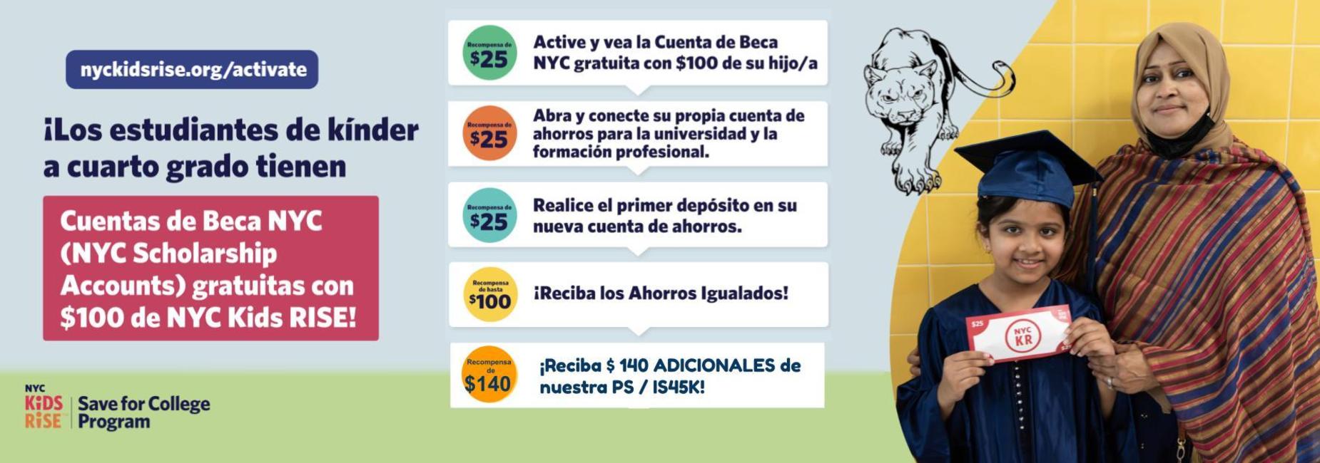 Gr&aacute;fico con el siguiente texto: &ldquo;Obtenga dinero para la Cuenta de Becas de NYC de su hijo.
Recompensa de $25: Active y consulte la Cuenta de Becas de NYC de $100 (gratuita) de su hijo
Recompensa de $25: Abra y vincule su propia cuenta de ahorros para la universidad y la carrera profesional
Recompensa de $25: Realice el primer dep&oacute;sito en su nueva cuenta de ahorros
Recompensa de $25: &iexcl;Reciba la contribuci&oacute;n complementaria al ahorro!
nyckidsrise.org/get-started&rdquo;. En la parte inferior, el logotipo del programa NYC Kids RISE Save for College.
