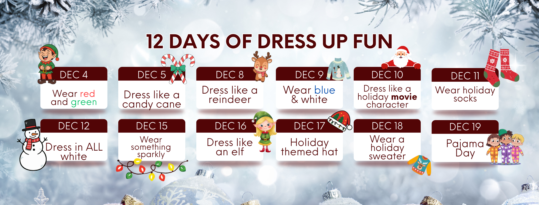 12 DAYS OF DRESS UP FUN
DEC 4
DEC 5
Wear red and green
Dress like a candy cane
DEC 8 Dress like a
DEC 9
reindeer
Wear blue & white
DEC 12
Dress in ALL white
DEC 16 Dress like
DEC 17
an elf
Holiday themed hat
DEC 15 Wear something sparkly
DEC 10
Dress like a holiday movie character
DEC 18 Wear a
holiday sweater
ww
DEC 11
Wear holiday socks
DEC 19 Pajama Day