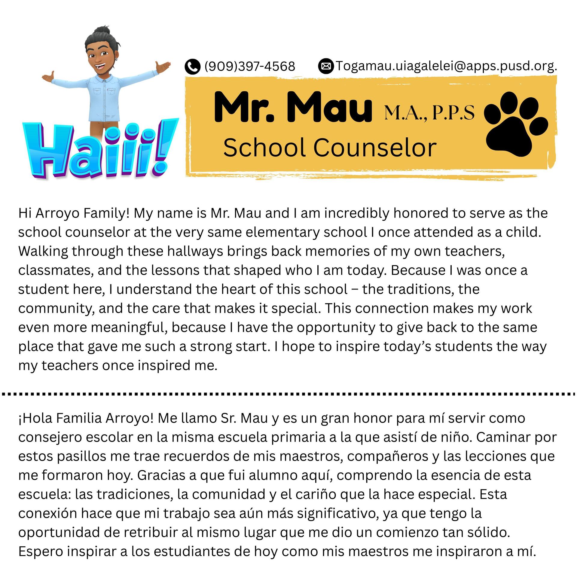 Hi Arroyo Family! My name is Mr. Mau and I am incredibly honored to serve as the school counselor at the very same elementary school I once attended as a child. Walking through these hallways brings back memories of my own teachers, classmates, and the lessons that shaped who I am today. Because I was once a student here, I understand the heart of this school – the traditions, the community, and the care that makes it special. This connection makes my work even more meaningful, because I have the opportunity to give back to the same place that gave me such a strong start. I hope to inspire today’s students the way my teachers once inspired me.