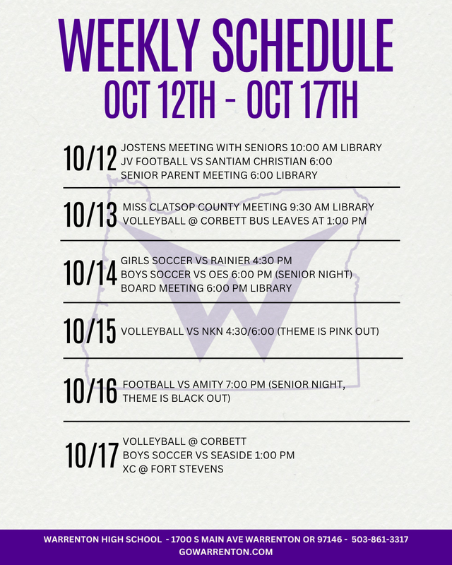 October 12th - October 17th Monday 10/12 Jostens Meeting with Seniors 10:00 AM Library JV Football vs Santiam Christian 6:00 Senior Parent Meeting 6:00 Library Tuesday 10/13 Miss Clatsop County Meeting 9:30 AM Library Volleyball @ Corbett bus leaves at 1:00 PM Wednesday 10/14 Girls Soccer vs Rainier 4:30 PM Boys Soccer vs OES 6:00 PM (Senior Night) Board Meeting 6:00 PM Library Thursday 10/15 Volleyball vs NKN 4:30/6:00 (theme is Pink Out) Friday 10/16 Football  vs Amity 7:00 PM (Senior Night, theme is Black Out) Saturday 10/17 Volleyball @ Corbett Soccer vs Seaside 1:00 PM XC @ Fort Stevens