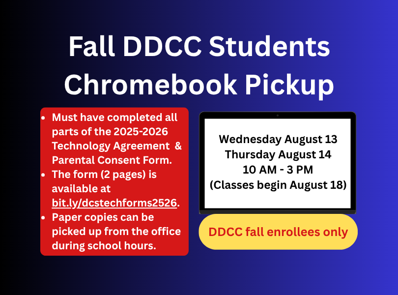 Fall DDCC Students Chromebook Pickup - Wednesday August 13 & Thursday August 14 10 AM - 3 PM. DDCC classes begin August 18. Must have completed all parts of the 2025-2026 Technology Agreement & Parental Consent Form (2 pages). The form is available at bit.ly/dcstechforms2526. Paper copies can be picked up from the office during school hours.