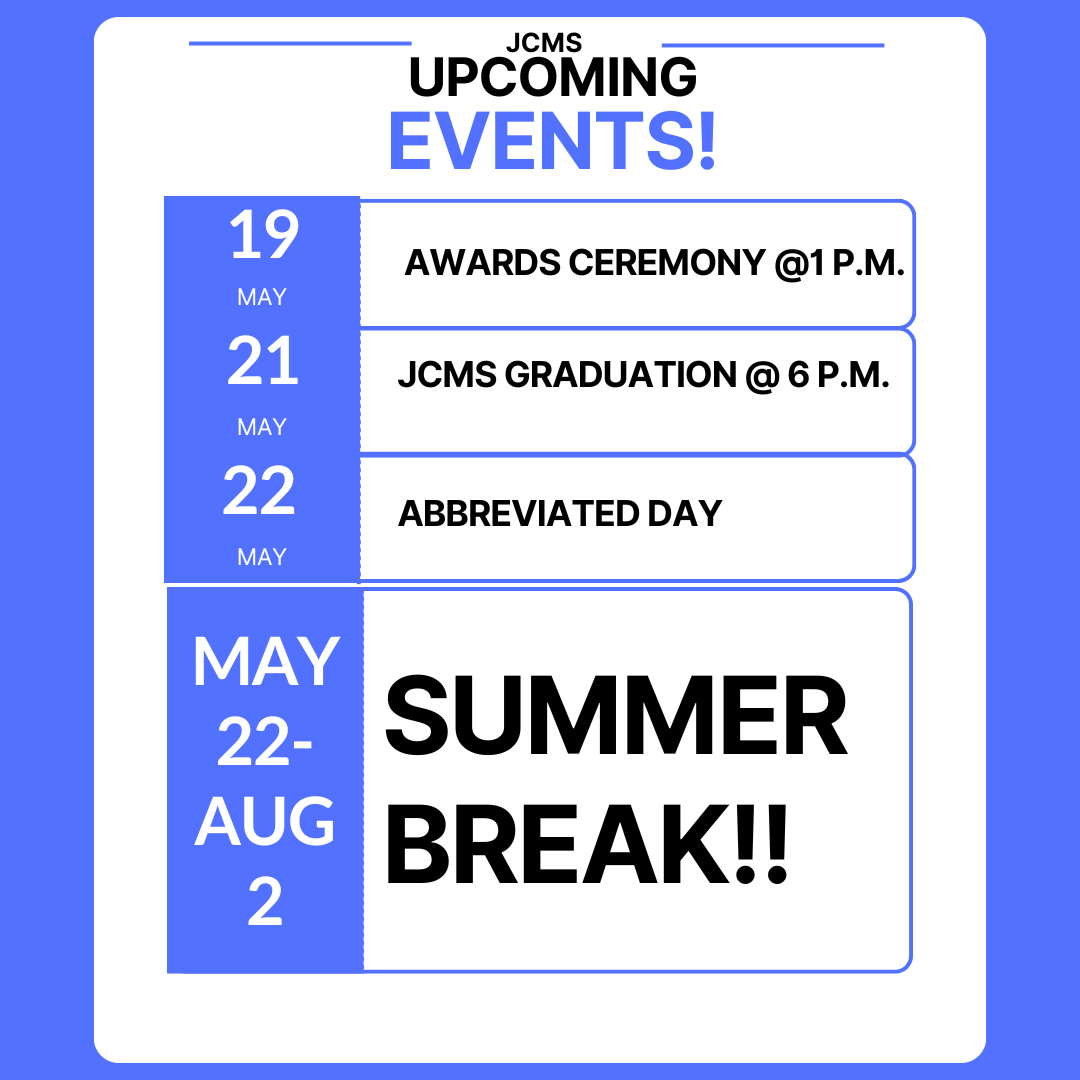 Here are the final events of the 2025-2026 School Year at JCMS!! May 19 - Awards Ceremony at 1 p.m. May 21 - JCMS Graduation at 6 p.m. May 22 - Abbreviated Day May 22-Aug. 2 - SUMMER BREAK!!