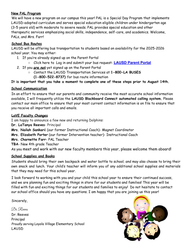 New PAL Program We will have a new program on our campus this year! PAL is a Special Day Program that implements LAUSD-adopted curriculum and serves special education eligible children under kindergarten age (3-5 years old) with moderate to severe needs. PAL provides special education and other therapeutic services emphasizing social skills, independence, self-care, and academics. Welcome, PALs, and Mrs. Farr! School Bus Routes LAUSD will be offering bus transportation to students based on availability for the 2025-2026 school year. You may either: 1. If you’re already signed up on the Parent Portal ○ Click here to Log in and submit your bus request: LAUSD Parent Portal 2. If you are not yet signed up on the Parent Portal ○ Contact the LAUSD Transportation Services at 1-800-LA BUSES (1-800
